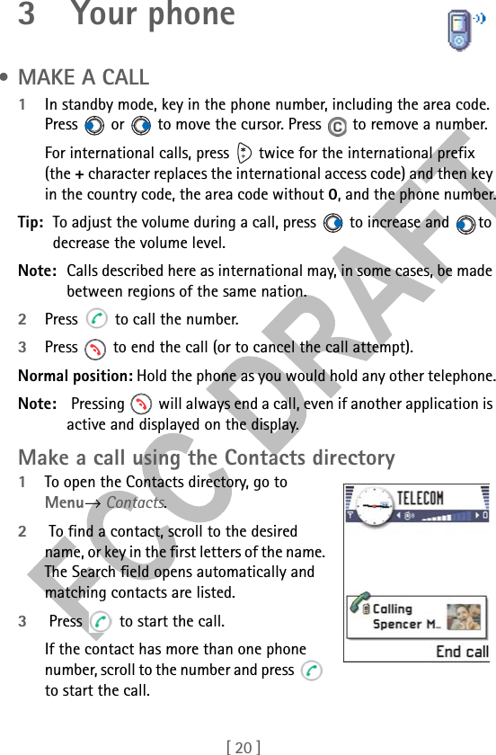 [ 20 ]3 Your phone • MAKE A CALL1In standby mode, key in the phone number, including the area code. Press   or   to move the cursor. Press   to remove a number.For international calls, press   twice for the international prefix (the + character replaces the international access code) and then key in the country code, the area code without 0, and the phone number.Tip: To adjust the volume during a call, press   to increase and  to decrease the volume level.Note: Calls described here as international may, in some cases, be made between regions of the same nation.2Press   to call the number.3Press   to end the call (or to cancel the call attempt).Normal position: Hold the phone as you would hold any other telephone.Note:  Pressing   will always end a call, even if another application is active and displayed on the display.Make a call using the Contacts directory1To open the Contacts directory, go to Menu→ Contacts.2 To find a contact, scroll to the desired name, or key in the first letters of the name. The Search field opens automatically and matching contacts are listed. 3 Press   to start the call.If the contact has more than one phone number, scroll to the number and press   to start the call.