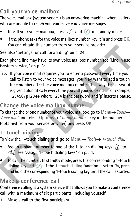 [ 21 ]Your phoneCall your voice mailboxThe voice mailbox (system service) is an answering machine where callers who are unable to reach you can leave you voice messages.• To call your voice mailbox, press   and   in standby mode.• If the phone asks for the voice mailbox number, key it in and press OK. You can obtain this number from your service provider.See also “Settings for call forwarding” on p. 24.Each phone line may have its own voice mailbox number, see “Line in use (system service)” on p. 34.Tip: If your voice mail requires you to enter a password every time you call to listen to your voice messages, you may want to add a touch tone number after the voice mailbox number. This way the password is given automatically every time you call your voice mail. For example, 1234567p1234# where 1234 is the password and ‘p’ inserts a pause.Change the voice mailbox numberTo change the phone number of your voice mailbox, go to Menu→ Tools→ Voice mail and select Options→ Change number. Key in the number (obtained from your service provider) and press OK.1-touch dialingTo view the 1-touch dialing grid, go to Menu→ Tools→ 1-touch dial.• Assign a phone number to one of the 1-touch dialing keys (  to ), see “Assign 1-touch dialing keys” on p. 54.• To call the number: In standby mode, press the corresponding 1-touch dialing key and  . If the 1-touch dialing function is set to On, press and hold the corresponding 1-touch dialing key until the call is started. Make a conference callConference calling is a system service that allows you to make a conference call with a maximum of six participants, including yourself.1Make a call to the first participant.