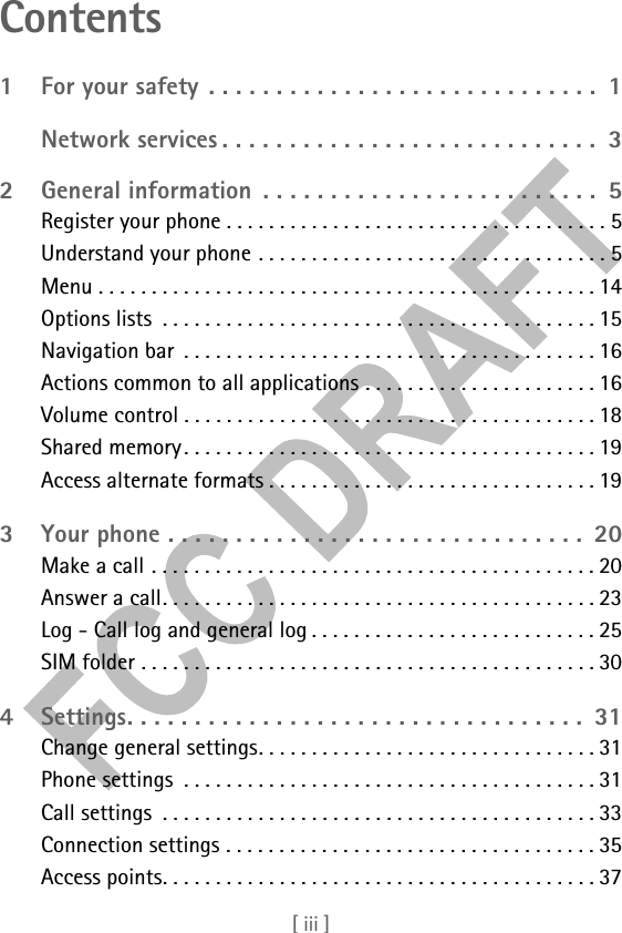 [ iii ]Contents1 For your safety . . . . . . . . . . . . . . . . . . . . . . . . . . . . .  1Network services . . . . . . . . . . . . . . . . . . . . . . . . . . . .  32 General information  . . . . . . . . . . . . . . . . . . . . . . . . .  5Register your phone . . . . . . . . . . . . . . . . . . . . . . . . . . . . . . . . . . . . 5Understand your phone . . . . . . . . . . . . . . . . . . . . . . . . . . . . . . . . . 5Menu . . . . . . . . . . . . . . . . . . . . . . . . . . . . . . . . . . . . . . . . . . . . . . . 14Options lists  . . . . . . . . . . . . . . . . . . . . . . . . . . . . . . . . . . . . . . . . . 15Navigation bar  . . . . . . . . . . . . . . . . . . . . . . . . . . . . . . . . . . . . . . . 16Actions common to all applications . . . . . . . . . . . . . . . . . . . . . . 16Volume control . . . . . . . . . . . . . . . . . . . . . . . . . . . . . . . . . . . . . . . 18Shared memory. . . . . . . . . . . . . . . . . . . . . . . . . . . . . . . . . . . . . . . 19Access alternate formats . . . . . . . . . . . . . . . . . . . . . . . . . . . . . . . 193 Your phone . . . . . . . . . . . . . . . . . . . . . . . . . . . . . . .  20Make a call . . . . . . . . . . . . . . . . . . . . . . . . . . . . . . . . . . . . . . . . . . 20Answer a call. . . . . . . . . . . . . . . . . . . . . . . . . . . . . . . . . . . . . . . . . 23Log - Call log and general log . . . . . . . . . . . . . . . . . . . . . . . . . . . 25SIM folder . . . . . . . . . . . . . . . . . . . . . . . . . . . . . . . . . . . . . . . . . . . 304 Settings. . . . . . . . . . . . . . . . . . . . . . . . . . . . . . . . . .  31Change general settings. . . . . . . . . . . . . . . . . . . . . . . . . . . . . . . . 31Phone settings  . . . . . . . . . . . . . . . . . . . . . . . . . . . . . . . . . . . . . . . 31Call settings  . . . . . . . . . . . . . . . . . . . . . . . . . . . . . . . . . . . . . . . . . 33Connection settings . . . . . . . . . . . . . . . . . . . . . . . . . . . . . . . . . . . 35Access points. . . . . . . . . . . . . . . . . . . . . . . . . . . . . . . . . . . . . . . . . 37