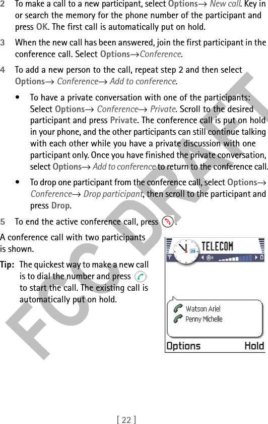 [ 22 ]2To make a call to a new participant, select Options→ New call. Key in or search the memory for the phone number of the participant and press OK. The first call is automatically put on hold.3When the new call has been answered, join the first participant in the conference call. Select Options→Conference.4To add a new person to the call, repeat step 2 and then select Options→ Conference→ Add to conference.• To have a private conversation with one of the participants: Select Options→ Conference→ Private. Scroll to the desired participant and press Private. The conference call is put on hold in your phone, and the other participants can still continue talking with each other while you have a private discussion with one participant only. Once you have finished the private conversation, select Options→ Add to conference to return to the conference call.• To drop one participant from the conference call, select Options→ Conference→ Drop participant, then scroll to the participant and press Drop. 5To end the active conference call, press  .A conference call with two participants is shown.Tip: The quickest way to make a new call is to dial the number and press   to start the call. The existing call is automatically put on hold.