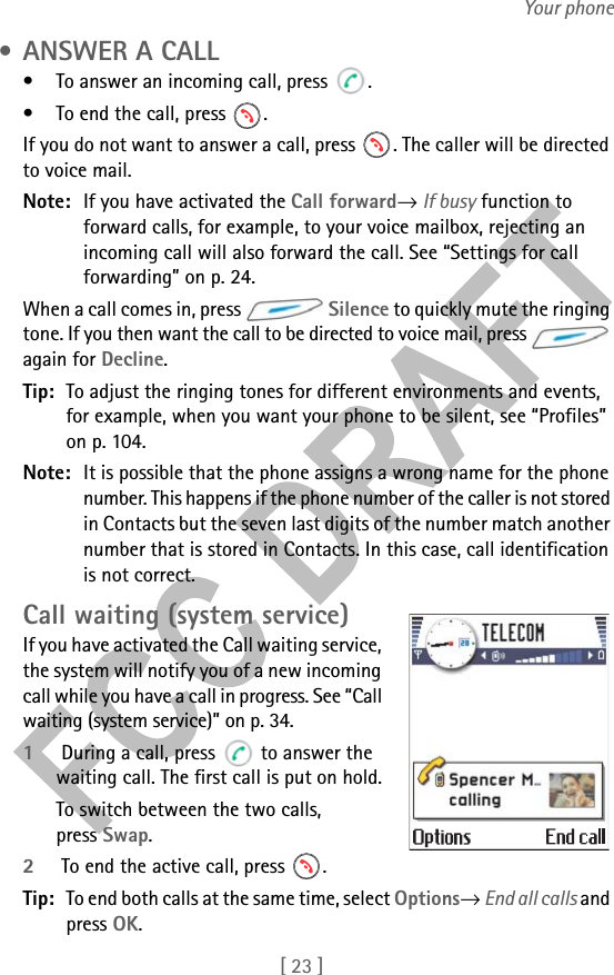 [ 23 ]Your phone • ANSWER A CALL• To answer an incoming call, press  .• To end the call, press  .If you do not want to answer a call, press  . The caller will be directed to voice mail.Note: If you have activated the Call forward→ If busy function to forward calls, for example, to your voice mailbox, rejecting an incoming call will also forward the call. See “Settings for call forwarding” on p. 24.When a call comes in, press   Silence to quickly mute the ringing tone. If you then want the call to be directed to voice mail, press   again for Decline.Tip: To adjust the ringing tones for different environments and events, for example, when you want your phone to be silent, see “Profiles” on p. 104.Note: It is possible that the phone assigns a wrong name for the phone number. This happens if the phone number of the caller is not stored in Contacts but the seven last digits of the number match another number that is stored in Contacts. In this case, call identification is not correct.Call waiting (system service)If you have activated the Call waiting service, the system will notify you of a new incoming call while you have a call in progress. See “Call waiting (system service)” on p. 34.1 During a call, press   to answer the waiting call. The first call is put on hold.To switch between the two calls, press Swap.2 To end the active call, press  .Tip: To end both calls at the same time, select Options→ End all calls and press OK.