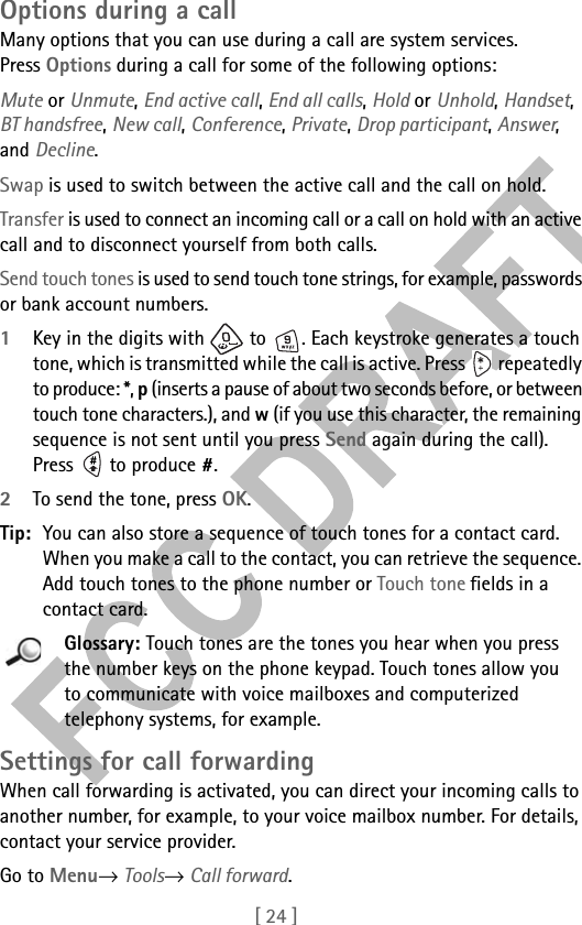 [ 24 ]Options during a callMany options that you can use during a call are system services. Press Options during a call for some of the following options:Mute or Unmute, End active call, End all calls, Hold or Unhold, Handset, BT handsfree, New call, Conference, Private, Drop participant, Answer, and Decline.Swap is used to switch between the active call and the call on hold.Transfer is used to connect an incoming call or a call on hold with an active call and to disconnect yourself from both calls.Send touch tones is used to send touch tone strings, for example, passwords or bank account numbers. 1Key in the digits with   to  . Each keystroke generates a touch tone, which is transmitted while the call is active. Press   repeatedly to produce: *, p (inserts a pause of about two seconds before, or between touch tone characters.), and w (if you use this character, the remaining sequence is not sent until you press Send again during the call). Press  to produce #.2To send the tone, press OK.Tip: You can also store a sequence of touch tones for a contact card. When you make a call to the contact, you can retrieve the sequence. Add touch tones to the phone number or Touch tone fields in a contact card. Glossary: Touch tones are the tones you hear when you press the number keys on the phone keypad. Touch tones allow you to communicate with voice mailboxes and computerized telephony systems, for example.Settings for call forwardingWhen call forwarding is activated, you can direct your incoming calls to another number, for example, to your voice mailbox number. For details, contact your service provider.Go to Menu→ Tools→ Call forward.