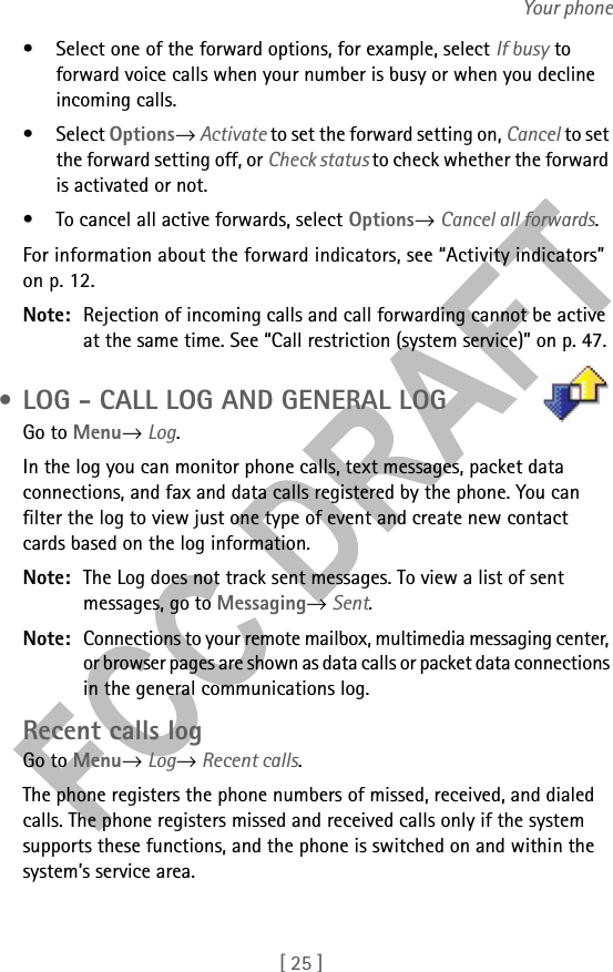 [ 25 ]Your phone• Select one of the forward options, for example, select If busy to forward voice calls when your number is busy or when you decline incoming calls.• Select Options→ Activate to set the forward setting on, Cancel to set the forward setting off, or Check status to check whether the forward is activated or not.• To cancel all active forwards, select Options→ Cancel all forwards.For information about the forward indicators, see “Activity indicators” on p. 12.Note: Rejection of incoming calls and call forwarding cannot be active at the same time. See “Call restriction (system service)” on p. 47. • LOG - CALL LOG AND GENERAL LOGGo to Menu→ Log.In the log you can monitor phone calls, text messages, packet data connections, and fax and data calls registered by the phone. You can filter the log to view just one type of event and create new contact cards based on the log information.Note: The Log does not track sent messages. To view a list of sent messages, go to Messaging→ Sent.Note: Connections to your remote mailbox, multimedia messaging center, or browser pages are shown as data calls or packet data connections in the general communications log.Recent calls logGo to Menu→ Log→ Recent calls.The phone registers the phone numbers of missed, received, and dialed calls. The phone registers missed and received calls only if the system supports these functions, and the phone is switched on and within the system’s service area.