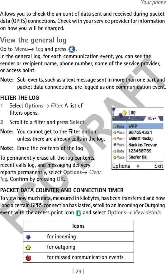 [ 29 ]Your phoneAllows you to check the amount of data sent and received during packet data (GPRS) connections. Check with your service provider for information on how you will be charged.View the general logGo to Menu→ Log and press  .In the general log, for each communication event, you can see the sender or recipient name, phone number, name of the service provider, or access point.Note: Sub-events, such as a text message sent in more than one part and packet data connections, are logged as one communication event.FILTER THE LOG1Select Options→ Filter. A list of filters opens. 2Scroll to a filter and press Select.Note: You cannot get to the Filter option unless there are already calls in the log.Note: Erase the contents of the logTo permanently erase all the log contents, recent calls log, and messaging delivery reports permanently, select Options→ Clear log. Confirm by pressing OK.PACKET DATA COUNTER AND CONNECTION TIMERTo view how much data, measured in kilobytes, has been transferred and how long a certain GPRS connection has lasted, scroll to an Incoming or Outgoing event with the access point icon   and select Options→ View details. Iconsfor incoming for outgoing for missed communication events