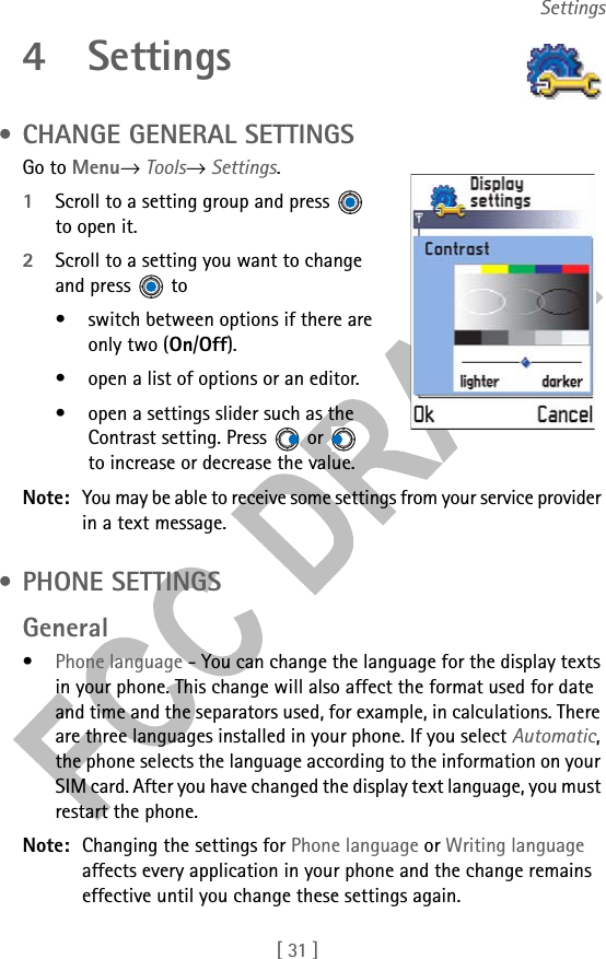[ 31 ]Settings4 Settings • CHANGE GENERAL SETTINGSGo to Menu→ Tools→ Settings.1Scroll to a setting group and press   to open it.2Scroll to a setting you want to change and press   to• switch between options if there are only two (On/Off). • open a list of options or an editor.• open a settings slider such as the Contrast setting. Press   or   to increase or decrease the value.Note: You may be able to receive some settings from your service provider in a text message. • PHONE SETTINGSGeneral•Phone language - You can change the language for the display texts in your phone. This change will also affect the format used for date and time and the separators used, for example, in calculations. There are three languages installed in your phone. If you select Automatic, the phone selects the language according to the information on your SIM card. After you have changed the display text language, you must restart the phone. Note: Changing the settings for Phone language or Writing language affects every application in your phone and the change remains effective until you change these settings again.