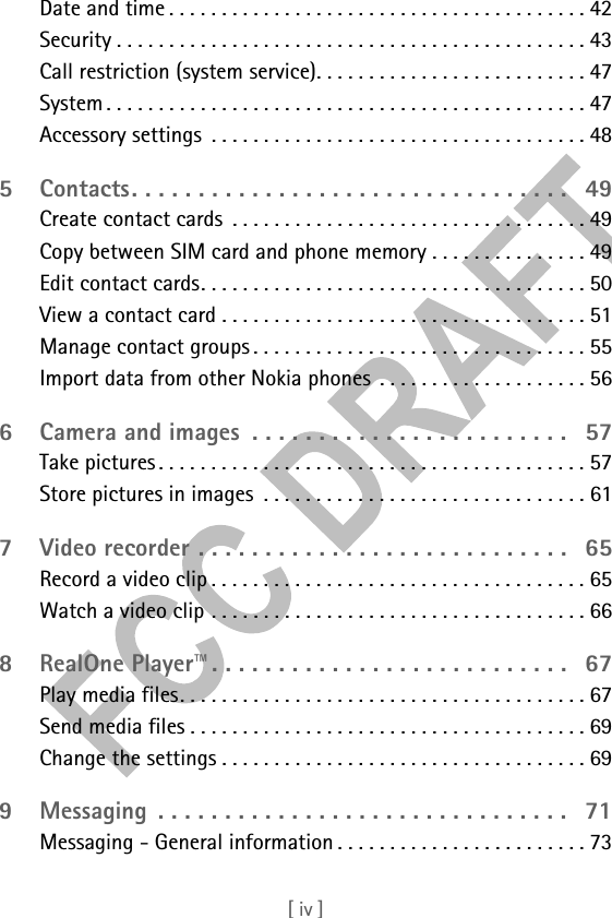 [ iv ]Date and time . . . . . . . . . . . . . . . . . . . . . . . . . . . . . . . . . . . . . . . . 42Security . . . . . . . . . . . . . . . . . . . . . . . . . . . . . . . . . . . . . . . . . . . . . 43Call restriction (system service). . . . . . . . . . . . . . . . . . . . . . . . . . 47System . . . . . . . . . . . . . . . . . . . . . . . . . . . . . . . . . . . . . . . . . . . . . . 47Accessory settings  . . . . . . . . . . . . . . . . . . . . . . . . . . . . . . . . . . . . 485 Contacts. . . . . . . . . . . . . . . . . . . . . . . . . . . . . . . . .   49Create contact cards  . . . . . . . . . . . . . . . . . . . . . . . . . . . . . . . . . . 49Copy between SIM card and phone memory . . . . . . . . . . . . . . . 49Edit contact cards. . . . . . . . . . . . . . . . . . . . . . . . . . . . . . . . . . . . . 50View a contact card . . . . . . . . . . . . . . . . . . . . . . . . . . . . . . . . . . . 51Manage contact groups . . . . . . . . . . . . . . . . . . . . . . . . . . . . . . . . 55Import data from other Nokia phones . . . . . . . . . . . . . . . . . . . . 566 Camera and images  . . . . . . . . . . . . . . . . . . . . . . . .   57Take pictures . . . . . . . . . . . . . . . . . . . . . . . . . . . . . . . . . . . . . . . . . 57Store pictures in images  . . . . . . . . . . . . . . . . . . . . . . . . . . . . . . . 617 Video recorder . . . . . . . . . . . . . . . . . . . . . . . . . . . .   65Record a video clip . . . . . . . . . . . . . . . . . . . . . . . . . . . . . . . . . . . . 65Watch a video clip . . . . . . . . . . . . . . . . . . . . . . . . . . . . . . . . . . . . 668 RealOne Player™. . . . . . . . . . . . . . . . . . . . . . . . . . .   67Play media files. . . . . . . . . . . . . . . . . . . . . . . . . . . . . . . . . . . . . . . 67Send media files . . . . . . . . . . . . . . . . . . . . . . . . . . . . . . . . . . . . . . 69Change the settings . . . . . . . . . . . . . . . . . . . . . . . . . . . . . . . . . . . 699 Messaging  . . . . . . . . . . . . . . . . . . . . . . . . . . . . . . .   71Messaging - General information . . . . . . . . . . . . . . . . . . . . . . . . 73