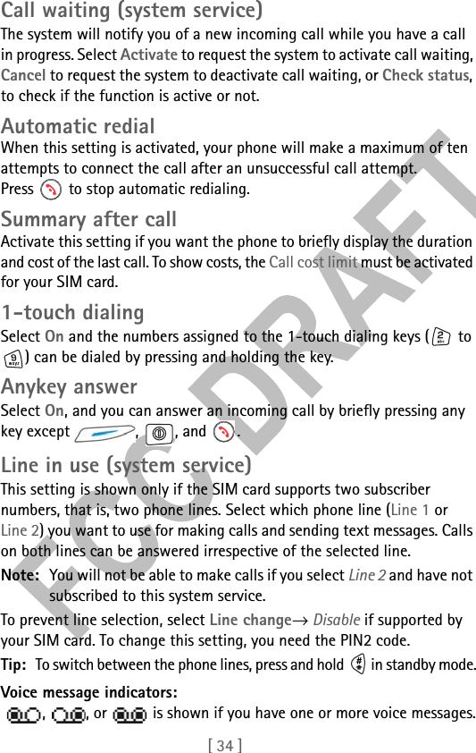 [ 34 ]Call waiting (system service)The system will notify you of a new incoming call while you have a call in progress. Select Activate to request the system to activate call waiting, Cancel to request the system to deactivate call waiting, or Check status, to check if the function is active or not.Automatic redialWhen this setting is activated, your phone will make a maximum of ten attempts to connect the call after an unsuccessful call attempt. Press   to stop automatic redialing.Summary after callActivate this setting if you want the phone to briefly display the duration and cost of the last call. To show costs, the Call cost limit must be activated for your SIM card.1-touch dialingSelect On and the numbers assigned to the 1-touch dialing keys (  to ) can be dialed by pressing and holding the key.Anykey answerSelect On, and you can answer an incoming call by briefly pressing any key except  ,  , and  .Line in use (system service)This setting is shown only if the SIM card supports two subscriber numbers, that is, two phone lines. Select which phone line (Line 1 or Line 2) you want to use for making calls and sending text messages. Calls on both lines can be answered irrespective of the selected line.Note: You will not be able to make calls if you select Line 2 and have not subscribed to this system service.To prevent line selection, select Line change→ Disable if supported by your SIM card. To change this setting, you need the PIN2 code.Tip: To switch between the phone lines, press and hold   in standby mode.Voice message indicators:  ,  , or   is shown if you have one or more voice messages.
