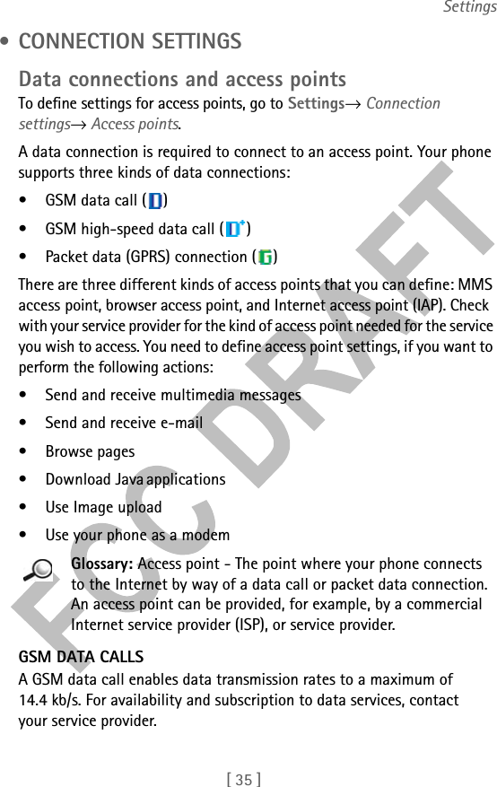 [ 35 ]Settings • CONNECTION SETTINGSData connections and access pointsTo define settings for access points, go to Settings→ Connection settings→ Access points. A data connection is required to connect to an access point. Your phone supports three kinds of data connections:• GSM data call ( )• GSM high-speed data call ( )• Packet data (GPRS) connection ( )There are three different kinds of access points that you can define: MMS access point, browser access point, and Internet access point (IAP). Check with your service provider for the kind of access point needed for the service you wish to access. You need to define access point settings, if you want to perform the following actions:• Send and receive multimedia messages• Send and receive e-mail• Browse pages• Download Java applications• Use Image upload• Use your phone as a modemGlossary: Access point - The point where your phone connects to the Internet by way of a data call or packet data connection. An access point can be provided, for example, by a commercial Internet service provider (ISP), or service provider.GSM DATA CALLSA GSM data call enables data transmission rates to a maximum of 14.4 kb/s. For availability and subscription to data services, contact your service provider.