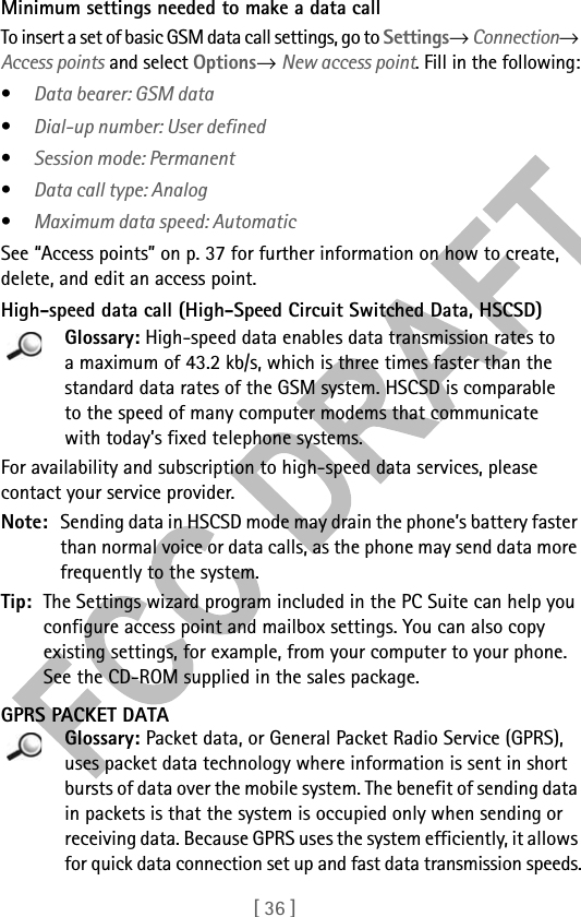 [ 36 ]Minimum settings needed to make a data callTo insert a set of basic GSM data call settings, go to Settings→ Connection→ Access points and select Options→ New access point. Fill in the following:•Data bearer: GSM data•Dial-up number: User defined•Session mode: Permanent•Data call type: Analog•Maximum data speed: AutomaticSee “Access points” on p. 37 for further information on how to create, delete, and edit an access point.High-speed data call (High-Speed Circuit Switched Data, HSCSD)Glossary: High-speed data enables data transmission rates to a maximum of 43.2 kb/s, which is three times faster than the standard data rates of the GSM system. HSCSD is comparable to the speed of many computer modems that communicate with today’s fixed telephone systems. For availability and subscription to high-speed data services, please contact your service provider.Note: Sending data in HSCSD mode may drain the phone’s battery faster than normal voice or data calls, as the phone may send data more frequently to the system.Tip: The Settings wizard program included in the PC Suite can help you configure access point and mailbox settings. You can also copy existing settings, for example, from your computer to your phone. See the CD-ROM supplied in the sales package.GPRS PACKET DATAGlossary: Packet data, or General Packet Radio Service (GPRS), uses packet data technology where information is sent in short bursts of data over the mobile system. The benefit of sending data in packets is that the system is occupied only when sending or receiving data. Because GPRS uses the system efficiently, it allows for quick data connection set up and fast data transmission speeds.