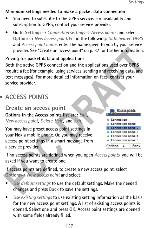 [ 37 ]SettingsMinimum settings needed to make a packet data connection• You need to subscribe to the GPRS service. For availability and subscription to GPRS, contact your service provider.•Go to Settings→ Connection settings→ Access points and select Options→ New access point. Fill in the following: Data bearer: GPRS and Access point name: enter the name given to you by your service provider. See “Create an access point” on p. 37 for further information.Pricing for packet data and applicationsBoth the active GPRS connection and the applications used over GPRS require a fee (for example, using services, sending and receiving data, and text messages). For more detailed information on fees, contact your service provider. • ACCESS POINTSCreate an access pointOptions in the Access points list are: Edit, New access point, Delete, Help, and Exit.You may have preset access point settings in your Nokia mobile phone. Or, you may receive access point settings in a smart message from a service provider.If no access points are defined when you open Access points, you will be asked if you want to create one. If access points are defined, to create a new access point, select Options→ New access point and select:•Use default settings to use the default settings. Make the needed changes and press Back to save the settings. •Use existing settings to use existing setting information as the basis for the new access point settings. A list of existing access points is opened. Select one and press OK. Access point settings are opened with some fields already filled.