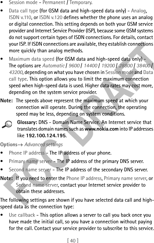 [ 40 ]•Session mode - Permanent / Temporary.•Data call type (for GSM data and high-speed data only) - Analog, ISDN v.110, or ISDN v.120 defines whether the phone uses an analog or digital connection. This setting depends on both your GSM service provider and Internet Service Provider (ISP), because some GSM systems do not support certain types of ISDN connections. For details, contact your ISP. If ISDN connections are available, they establish connections more quickly than analog methods.•Maximum data speed (for GSM data and high-speed data only) - The options are Automatic / 9600 / 14400 / 19200 / 28800 / 38400 / 43200, depending on what you have chosen in Session mode and Data call type. This option allows you to limit the maximum connection speed when high-speed data is used. Higher data rates may cost more, depending on the system service provider.Note: The speeds above represent the maximum speed at which your connection will operate. During the connection, the operating speed may be less, depending on system conditions.Glossary: DNS - Domain Name Service. An Internet service that translates domain names such as www.nokia.com into IP addresses like 192.100.124.195. Options→ Advanced settings•Phone IP address - The IP address of your phone.•Primary name server - The IP address of the primary DNS server.•Second name server - The IP address of the secondary DNS server.Note: If you need to enter the Phone IP address, Primary name server, or Second name server, contact your Internet service provider to obtain these addresses.The following settings are shown if you have selected data call and high-speed data as the connection type:•Use callback - This option allows a server to call you back once you have made the initial call, so you have a connection without paying for the call. Contact your service provider to subscribe to this service.