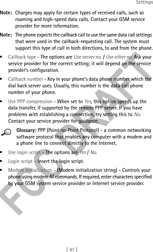 [ 41 ]SettingsNote: Charges may apply for certain types of received calls, such as roaming and high-speed data calls. Contact your GSM service provider for more information.Note: The phone expects the callback call to use the same data call settings that were used in the callback-requesting call. The system must support this type of call in both directions, to and from the phone.•Callback type - The options are Use server no. / Use other no. Ask your service provider for the correct setting; it will depend on the service provider’s configuration.•Callback number - Key in your phone’s data phone number which the dial back server uses. Usually, this number is the data call phone number of your phone.•Use PPP compression - When set to Yes, this option speeds up the data transfer, if supported by the remote PPP server. If you have problems with establishing a connection, try setting this to No. Contact your service provider for guidance.Glossary: PPP (Point-to-Point Protocol) - a common networking software protocol that enables any computer with a modem and a phone line to connect directly to the Internet.•Use login script - The options are Yes / No.•Login script - Insert the login script.•Modem initialization - (Modem initialization string) - Controls your phone using modem AT commands. If required, enter characters specified by your GSM system service provider or Internet service provider.