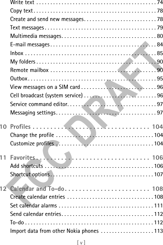 [ v ]Write text . . . . . . . . . . . . . . . . . . . . . . . . . . . . . . . . . . . . . . . . . . . 74Copy text . . . . . . . . . . . . . . . . . . . . . . . . . . . . . . . . . . . . . . . . . . . . 78Create and send new messages. . . . . . . . . . . . . . . . . . . . . . . . . . 78Text messages . . . . . . . . . . . . . . . . . . . . . . . . . . . . . . . . . . . . . . . . 79Multimedia messages. . . . . . . . . . . . . . . . . . . . . . . . . . . . . . . . . . 80E-mail messages . . . . . . . . . . . . . . . . . . . . . . . . . . . . . . . . . . . . . . 84Inbox . . . . . . . . . . . . . . . . . . . . . . . . . . . . . . . . . . . . . . . . . . . . . . . 85My folders . . . . . . . . . . . . . . . . . . . . . . . . . . . . . . . . . . . . . . . . . . . 90Remote mailbox . . . . . . . . . . . . . . . . . . . . . . . . . . . . . . . . . . . . . . 90Outbox . . . . . . . . . . . . . . . . . . . . . . . . . . . . . . . . . . . . . . . . . . . . . . 95View messages on a SIM card . . . . . . . . . . . . . . . . . . . . . . . . . . . 96Cell broadcast (system service) . . . . . . . . . . . . . . . . . . . . . . . . . . 96Service command editor. . . . . . . . . . . . . . . . . . . . . . . . . . . . . . . . 97Messaging settings. . . . . . . . . . . . . . . . . . . . . . . . . . . . . . . . . . . . 9710 Profiles . . . . . . . . . . . . . . . . . . . . . . . . . . . . . . . . .  104Change the profile . . . . . . . . . . . . . . . . . . . . . . . . . . . . . . . . . . . 104Customize profiles  . . . . . . . . . . . . . . . . . . . . . . . . . . . . . . . . . . . 10411 Favorites . . . . . . . . . . . . . . . . . . . . . . . . . . . . . . . .  106Add shortcuts . . . . . . . . . . . . . . . . . . . . . . . . . . . . . . . . . . . . . . . 106Shortcut options . . . . . . . . . . . . . . . . . . . . . . . . . . . . . . . . . . . . . 10712 Calendar and To-do. . . . . . . . . . . . . . . . . . . . . . . .  108Create calendar entries  . . . . . . . . . . . . . . . . . . . . . . . . . . . . . . . 108Set calendar alarms . . . . . . . . . . . . . . . . . . . . . . . . . . . . . . . . . . 111Send calendar entries. . . . . . . . . . . . . . . . . . . . . . . . . . . . . . . . . 112To-do . . . . . . . . . . . . . . . . . . . . . . . . . . . . . . . . . . . . . . . . . . . . . . 112Import data from other Nokia phones  . . . . . . . . . . . . . . . . . . . 113