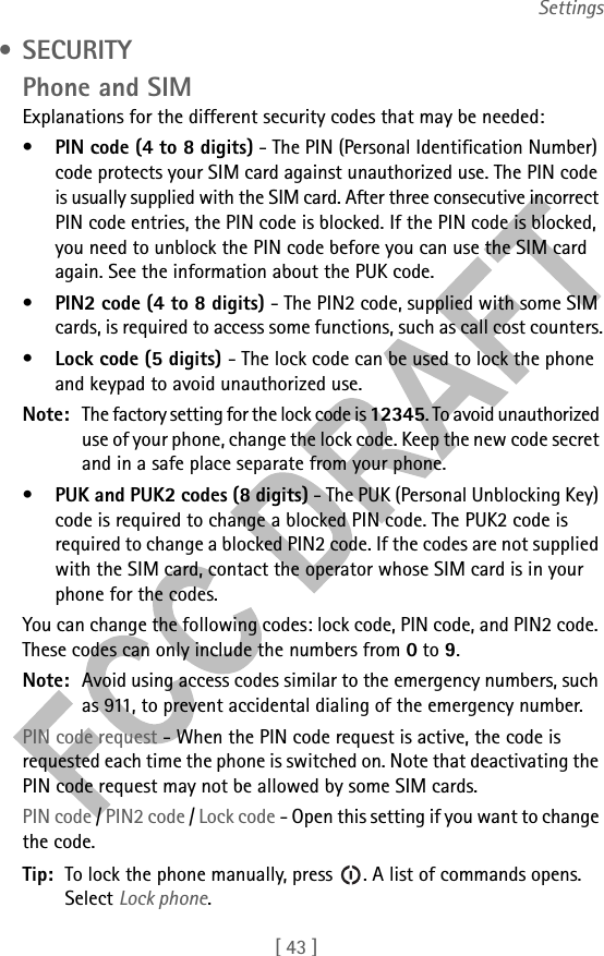 [ 43 ]Settings • SECURITYPhone and SIMExplanations for the different security codes that may be needed:•PIN code (4 to 8 digits) - The PIN (Personal Identification Number) code protects your SIM card against unauthorized use. The PIN code is usually supplied with the SIM card. After three consecutive incorrect PIN code entries, the PIN code is blocked. If the PIN code is blocked, you need to unblock the PIN code before you can use the SIM card again. See the information about the PUK code.•PIN2 code (4 to 8 digits) - The PIN2 code, supplied with some SIM cards, is required to access some functions, such as call cost counters.•Lock code (5 digits) - The lock code can be used to lock the phone and keypad to avoid unauthorized use. Note: The factory setting for the lock code is 12345. To avoid unauthorized use of your phone, change the lock code. Keep the new code secret and in a safe place separate from your phone.•PUK and PUK2 codes (8 digits) - The PUK (Personal Unblocking Key) code is required to change a blocked PIN code. The PUK2 code is required to change a blocked PIN2 code. If the codes are not supplied with the SIM card, contact the operator whose SIM card is in your phone for the codes.You can change the following codes: lock code, PIN code, and PIN2 code. These codes can only include the numbers from 0 to 9. Note: Avoid using access codes similar to the emergency numbers, such as 911, to prevent accidental dialing of the emergency number.PIN code request - When the PIN code request is active, the code is requested each time the phone is switched on. Note that deactivating the PIN code request may not be allowed by some SIM cards.PIN code / PIN2 code / Lock code - Open this setting if you want to change the code.Tip: To lock the phone manually, press  . A list of commands opens. Select Lock phone.