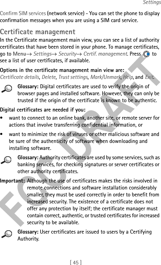 [ 45 ]SettingsConfirm SIM services (network service) - You can set the phone to display confirmation messages when you are using a SIM card service.Certificate managementIn the Certificate management main view, you can see a list of authority certificates that have been stored in your phone. To manage certificates, go to Menu→ Settings→ Security→ Certif. management. Press   to see a list of user certificates, if available.Options in the certificate management main view are: Certificate details, Delete, Trust settings, Mark/Unmark, Help, and Exit.Glossary: Digital certificates are used to verify the origin of browser pages and installed software. However, they can only be trusted if the origin of the certificate is known to be authentic. Digital certificates are needed if you:• want to connect to an online bank, another site, or remote server for actions that involve transferring confidential information, or• want to minimize the risk of viruses or other malicious software and be sure of the authenticity of software when downloading and installing software.Glossary: Authority certificates are used by some services, such as banking services, for checking signatures or server certificates or other authority certificates.Important: Although the use of certificates makes the risks involved in remote connections and software installation considerably smaller, they must be used correctly in order to benefit from increased security. The existence of a certificate does not offer any protection by itself; the certificate manager must contain correct, authentic, or trusted certificates for increased security to be available.Glossary: User certificates are issued to users by a Certifying Authority.