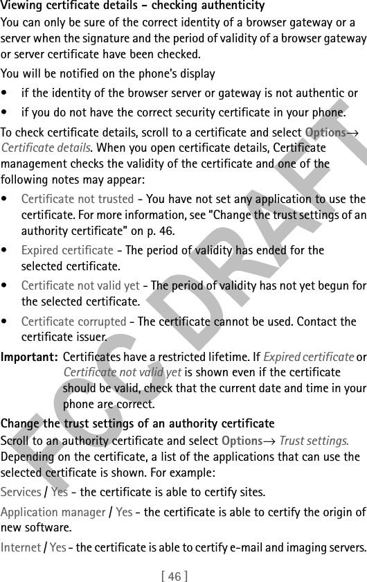 [ 46 ]Viewing certificate details - checking authenticityYou can only be sure of the correct identity of a browser gateway or a server when the signature and the period of validity of a browser gateway or server certificate have been checked. You will be notified on the phone’s display • if the identity of the browser server or gateway is not authentic or • if you do not have the correct security certificate in your phone. To check certificate details, scroll to a certificate and select Options→ Certificate details. When you open certificate details, Certificate management checks the validity of the certificate and one of the following notes may appear:•Certificate not trusted - You have not set any application to use the certificate. For more information, see “Change the trust settings of an authority certificate” on p. 46.•Expired certificate - The period of validity has ended for the selected certificate.•Certificate not valid yet - The period of validity has not yet begun for the selected certificate.•Certificate corrupted - The certificate cannot be used. Contact the certificate issuer.Important: Certificates have a restricted lifetime. If Expired certificate or Certificate not valid yet is shown even if the certificate should be valid, check that the current date and time in your phone are correct.Change the trust settings of an authority certificateScroll to an authority certificate and select Options→ Trust settings. Depending on the certificate, a list of the applications that can use the selected certificate is shown. For example:Services / Yes - the certificate is able to certify sites. Application manager / Yes - the certificate is able to certify the origin of new software.Internet / Yes - the certificate is able to certify e-mail and imaging servers. 