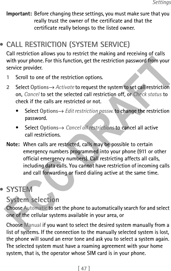 [ 47 ]SettingsImportant: Before changing these settings, you must make sure that you really trust the owner of the certificate and that the certificate really belongs to the listed owner. • CALL RESTRICTION (SYSTEM SERVICE)Call restriction allows you to restrict the making and receiving of calls with your phone. For this function, get the restriction password from your service provider.1Scroll to one of the restriction options.2Select Options→ Activate to request the system to set call restriction on, Cancel to set the selected call restriction off, or Check status to check if the calls are restricted or not. • Select Options→ Edit restriction passw. to change the restriction password.• Select Options→ Cancel all restrictions to cancel all active call restrictions.Note: When calls are restricted, calls may be possible to certain emergency numbers programmed into your phone (911 or other official emergency numbers). Call restricting affects all calls, including data calls. You cannot have restriction of incoming calls and call forwarding or fixed dialing active at the same time. •SYSTEMSystem selectionChoose Automatic to set the phone to automatically search for and select one of the cellular systems available in your area, orChoose Manual if you want to select the desired system manually from a list of systems. If the connection to the manually selected system is lost, the phone will sound an error tone and ask you to select a system again. The selected system must have a roaming agreement with your home system, that is, the operator whose SIM card is in your phone.