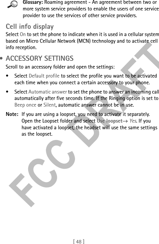 [ 48 ]Glossary: Roaming agreement - An agreement between two or more system service providers to enable the users of one service provider to use the services of other service providers.Cell info displaySelect On to set the phone to indicate when it is used in a cellular system based on Micro Cellular Network (MCN) technology and to activate cell info reception. • ACCESSORY SETTINGSScroll to an accessory folder and open the settings:• Select Default profile to select the profile you want to be activated each time when you connect a certain accessory to your phone.• Select Automatic answer to set the phone to answer an incoming call automatically after five seconds time. If the Ringing option is set to Beep once or Silent, automatic answer cannot be in use.Note: If you are using a loopset, you need to activate it separately. Open the Loopset folder and select Use loopset→ Yes. If you have activated a loopset, the headset will use the same settings as the loopset.