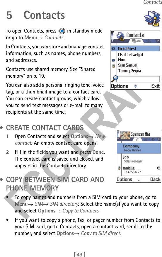 [ 49 ]Contacts5ContactsTo open Contacts, press  in standby mode or go to Menu→ Contacts.In Contacts, you can store and manage contact information, such as names, phone numbers, and addresses.Contacts use shared memory. See “Shared memory” on p. 19.You can also add a personal ringing tone, voice tag, or a thumbnail image to a contact card. You can create contact groups, which allow you to send text messages or e-mail to many recipients at the same time. • CREATE CONTACT CARDS1Open Contacts and select Options→ New contact. An empty contact card opens. 2Fill in the fields you want and press Done. The contact card is saved and closed, and appears in the Contacts directory. • COPY BETWEEN SIM CARD AND PHONE MEMORY• To copy names and numbers from a SIM card to your phone, go to Menu→ SIM→ SIM directory. Select the name(s) you want to copy and select Options→ Copy to Contacts.• If you want to copy a phone, fax, or pager number from Contacts to your SIM card, go to Contacts, open a contact card, scroll to the number, and select Options→ Copy to SIM direct.