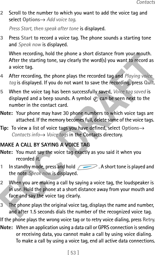 [ 53 ]Contacts2Scroll to the number to which you want to add the voice tag and select Options→ Add voice tag. Press Start, then speak after tone is displayed.3Press Start to record a voice tag. The phone sounds a starting tone and Speak now is displayed.When recording, hold the phone a short distance from your mouth. After the starting tone, say clearly the word(s) you want to record as a voice tag.4After recording, the phone plays the recorded tag and Playing voice tag is displayed. If you do not want to save the recording, press Quit.5When the voice tag has been successfully saved, Voice tag saved is displayed and a beep sounds. A symbol   can be seen next to the number in the contact card. Note: Your phone may have 30 phone numbers to which voice tags are attached. If the memory becomes full, delete some of the voice tags. Tip: To view a list of voice tags you have defined, select Options→ Contacts info→ Voice tags in the Contacts directory.MAKE A CALL BY SAYING A VOICE TAGNote: You must say the voice tag exactly as you said it when you recorded it.1In standby mode, press and hold  . A short tone is played and the note Speak now is displayed.2When you are making a call by saying a voice tag, the loudspeaker is in use. Hold the phone at a short distance away from your mouth and face and say the voice tag clearly.3The phone plays the original voice tag, displays the name and number, and after 1.5 seconds dials the number of the recognized voice tag.If the phone plays the wrong voice tag or to retry voice dialing, press Retry.Note: When an application using a data call or GPRS connection is sending or receiving data, you cannot make a call by using voice dialing. To make a call by using a voice tag, end all active data connections.