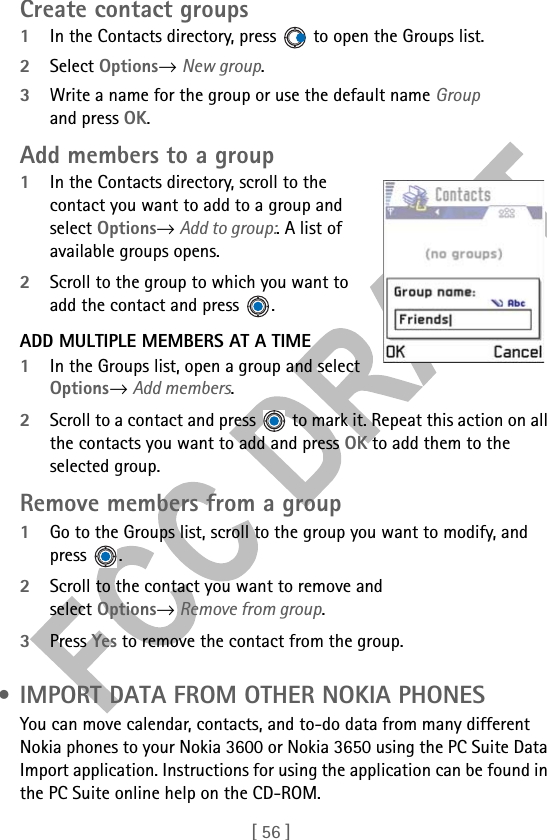 [ 56 ]Create contact groups1In the Contacts directory, press   to open the Groups list.2Select Options→ New group.3Write a name for the group or use the default name Group and press OK. Add members to a group1In the Contacts directory, scroll to the contact you want to add to a group and select Options→ Add to group:. A list of available groups opens. 2Scroll to the group to which you want to add the contact and press  .ADD MULTIPLE MEMBERS AT A TIME1In the Groups list, open a group and select Options→ Add members.2Scroll to a contact and press   to mark it. Repeat this action on all the contacts you want to add and press OK to add them to the selected group.Remove members from a group1Go to the Groups list, scroll to the group you want to modify, and press .2Scroll to the contact you want to remove and select Options→ Remove from group.3Press Yes to remove the contact from the group. • IMPORT DATA FROM OTHER NOKIA PHONESYou can move calendar, contacts, and to-do data from many different Nokia phones to your Nokia 3600 or Nokia 3650 using the PC Suite Data Import application. Instructions for using the application can be found in the PC Suite online help on the CD-ROM.