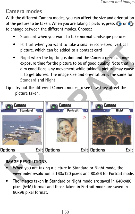 [ 59 ]Camera and imagesCamera modesWith the different Camera modes, you can affect the size and orientation of the picture to be taken. When you are taking a picture, press   or   to change between the different modes. Choose:•Standard when you want to take normal landscape pictures•Portrait when you want to take a smaller icon-sized, vertical picture, which can be added to a contact card•Night when the lighting is dim and the Camera needs a longer exposure time for the picture to be of good quality. Note that, in dim conditions, any movement while taking a picture may cause it to get blurred. The image size and orientation is the same for Standard and NightTip: Try out the different Camera modes to see how they affect the picture taken.IMAGE RESOLUTIONS• When you are taking a picture in Standard or Night mode, the viewfinder resolution is 160x120 pixels and 80x96 for Portrait mode. • The images taken in Standard or Night mode are saved in 640x480 pixel (VGA) format and those taken in Portrait mode are saved in 80x96 pixel format. 