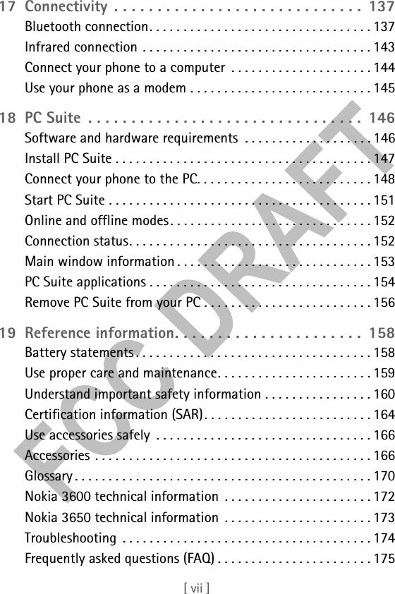 [ vii ]17 Connectivity . . . . . . . . . . . . . . . . . . . . . . . . . . . . .  137Bluetooth connection. . . . . . . . . . . . . . . . . . . . . . . . . . . . . . . . . 137Infrared connection . . . . . . . . . . . . . . . . . . . . . . . . . . . . . . . . . . 143Connect your phone to a computer  . . . . . . . . . . . . . . . . . . . . . 144Use your phone as a modem . . . . . . . . . . . . . . . . . . . . . . . . . . . 14518 PC Suite  . . . . . . . . . . . . . . . . . . . . . . . . . . . . . . . .  146Software and hardware requirements  . . . . . . . . . . . . . . . . . . . 146Install PC Suite . . . . . . . . . . . . . . . . . . . . . . . . . . . . . . . . . . . . . . 147Connect your phone to the PC. . . . . . . . . . . . . . . . . . . . . . . . . . 148Start PC Suite . . . . . . . . . . . . . . . . . . . . . . . . . . . . . . . . . . . . . . . 151Online and offline modes. . . . . . . . . . . . . . . . . . . . . . . . . . . . . . 152Connection status. . . . . . . . . . . . . . . . . . . . . . . . . . . . . . . . . . . . 152Main window information . . . . . . . . . . . . . . . . . . . . . . . . . . . . . 153PC Suite applications . . . . . . . . . . . . . . . . . . . . . . . . . . . . . . . . . 154Remove PC Suite from your PC . . . . . . . . . . . . . . . . . . . . . . . . . 15619 Reference information. . . . . . . . . . . . . . . . . . . . . .  158Battery statements . . . . . . . . . . . . . . . . . . . . . . . . . . . . . . . . . . . 158Use proper care and maintenance. . . . . . . . . . . . . . . . . . . . . . . 159Understand important safety information . . . . . . . . . . . . . . . . 160Certification information (SAR). . . . . . . . . . . . . . . . . . . . . . . . . 164Use accessories safely  . . . . . . . . . . . . . . . . . . . . . . . . . . . . . . . . 166Accessories . . . . . . . . . . . . . . . . . . . . . . . . . . . . . . . . . . . . . . . . . 166Glossary . . . . . . . . . . . . . . . . . . . . . . . . . . . . . . . . . . . . . . . . . . . . 170Nokia 3600 technical information  . . . . . . . . . . . . . . . . . . . . . . 172Nokia 3650 technical information  . . . . . . . . . . . . . . . . . . . . . . 173Troubleshooting  . . . . . . . . . . . . . . . . . . . . . . . . . . . . . . . . . . . . . 174Frequently asked questions (FAQ) . . . . . . . . . . . . . . . . . . . . . . . 175