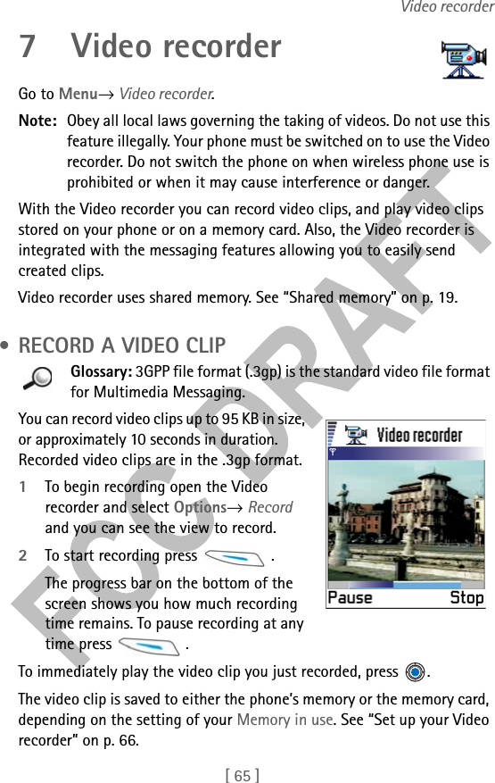 [ 65 ]Video recorder7 Video recorderGo to Menu→ Video recorder.Note: Obey all local laws governing the taking of videos. Do not use this feature illegally. Your phone must be switched on to use the Video recorder. Do not switch the phone on when wireless phone use is prohibited or when it may cause interference or danger.With the Video recorder you can record video clips, and play video clips stored on your phone or on a memory card. Also, the Video recorder is integrated with the messaging features allowing you to easily send created clips.Video recorder uses shared memory. See “Shared memory” on p. 19. • RECORD A VIDEO CLIPGlossary: 3GPP file format (.3gp) is the standard video file format for Multimedia Messaging.You can record video clips up to 95 KB in size, or approximately 10 seconds in duration. Recorded video clips are in the .3gp format. 1To begin recording open the Video recorder and select Options→ Record and you can see the view to record. 2To start recording press  .The progress bar on the bottom of the screen shows you how much recording time remains. To pause recording at any time press  .To immediately play the video clip you just recorded, press  .The video clip is saved to either the phone’s memory or the memory card, depending on the setting of your Memory in use. See “Set up your Video recorder” on p. 66.
