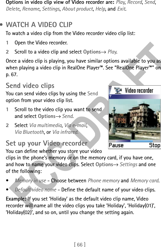 [ 66 ]Options in video clip view of Video recorder are: Play, Record, Send, Delete, Rename, Settings, About product, Help, and Exit. • WATCH A VIDEO CLIPTo watch a video clip from the Video recorder video clip list:1Open the Video recorder.2Scroll to a video clip and select Options→ Play.Once a video clip is playing, you have similar options available to you as when playing a video clip in RealOne Player™. See “RealOne Player™” on p. 67.Send video clipsYou can send video clips by using the Send option from your video clip list.1Scroll to the video clip you want to send and select Options→ Send.2Select Via multimedia, Via e-mail, Via Bluetooth, or Via infrared.Set up your Video recorderYou can define whether you store your video clips in the phone’s memory or on the memory card, if you have one, and how to name your video clips. Select Options→ Settings and one of the following:•Memory in use - Choose between Phone memory and Memory card.•Default video name - Define the default name of your video clips.Example: If you set ‘Holiday’ as the default video clip name, Video recorder will name all the video clips you take ‘Holiday’, ‘Holiday(01)’, ‘Holiday(02)’, and so on, until you change the setting again.