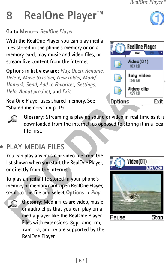 [ 67 ]RealOne Player™8 RealOne Player™Go to Menu→ RealOne Player.With the RealOne Player you can play media files stored in the phone’s memory or on a memory card, play music and video files, or stream live content from the internet. Options in list view are: Play, Open, Rename, Delete, Move to folder, New folder, Mark/Unmark, Send, Add to Favorites, Settings, Help, About product, and Exit.RealOne Player uses shared memory. See “Shared memory” on p. 19.Glossary: Streaming is playing sound or video in real time as it is downloaded from the internet, as opposed to storing it in a local file first. • PLAY MEDIA FILESYou can play any music or video file from the list shown when you start the RealOne Player, or directly from the internet.To play a media file stored in your phone’s memory or memory card, open RealOne Player, scroll to the file and select Options→ Play. Glossary: Media files are video, music or audio clips that you can play on a media player like the RealOne Player. Files with extensions .3gp, .amr, .rm, .ram, .ra, and .rv are supported by the RealOne Player.