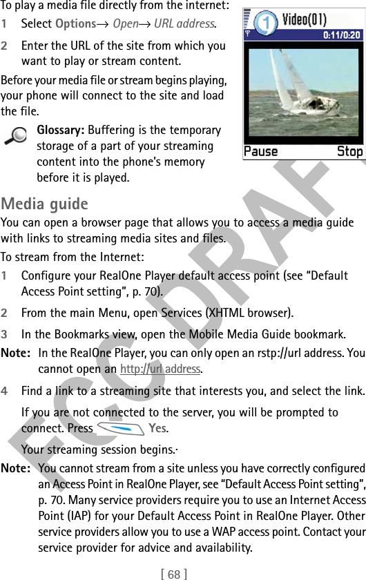 [ 68 ]To play a media file directly from the internet:1Select Options→ Open→ URL address.2Enter the URL of the site from which you want to play or stream content.Before your media file or stream begins playing, your phone will connect to the site and load the file.Glossary: Buffering is the temporary storage of a part of your streaming content into the phone’s memory before it is played.Media guideYou can open a browser page that allows you to access a media guide with links to streaming media sites and files.To stream from the Internet:1Configure your RealOne Player default access point (see “Default Access Point setting”, p. 70).2From the main Menu, open Services (XHTML browser). 3In the Bookmarks view, open the Mobile Media Guide bookmark.Note: In the RealOne Player, you can only open an rstp://url address. You cannot open an http://url address.4Find a link to a streaming site that interests you, and select the link.If you are not connected to the server, you will be prompted to connect. Press   Yes. Your streaming session begins.· Note: You cannot stream from a site unless you have correctly configured an Access Point in RealOne Player, see “Default Access Point setting”, p. 70. Many service providers require you to use an Internet Access Point (IAP) for your Default Access Point in RealOne Player. Other service providers allow you to use a WAP access point. Contact your service provider for advice and availability. 