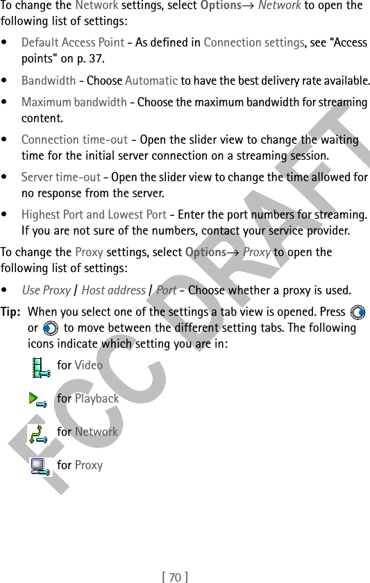 [ 70 ]To change the Network settings, select Options→ Network to open the following list of settings:•Default Access Point - As defined in Connection settings, see “Access points” on p. 37.•Bandwidth - Choose Automatic to have the best delivery rate available.•Maximum bandwidth - Choose the maximum bandwidth for streaming content.•Connection time-out - Open the slider view to change the waiting time for the initial server connection on a streaming session.•Server time-out - Open the slider view to change the time allowed for no response from the server.•Highest Port and Lowest Port - Enter the port numbers for streaming. If you are not sure of the numbers, contact your service provider. To change the Proxy settings, select Options→ Proxy to open the following list of settings:•Use Proxy / Host address / Port - Choose whether a proxy is used.Tip: When you select one of the settings a tab view is opened. Press   or   to move between the different setting tabs. The following icons indicate which setting you are in: for Video for Playback for Network for Proxy
