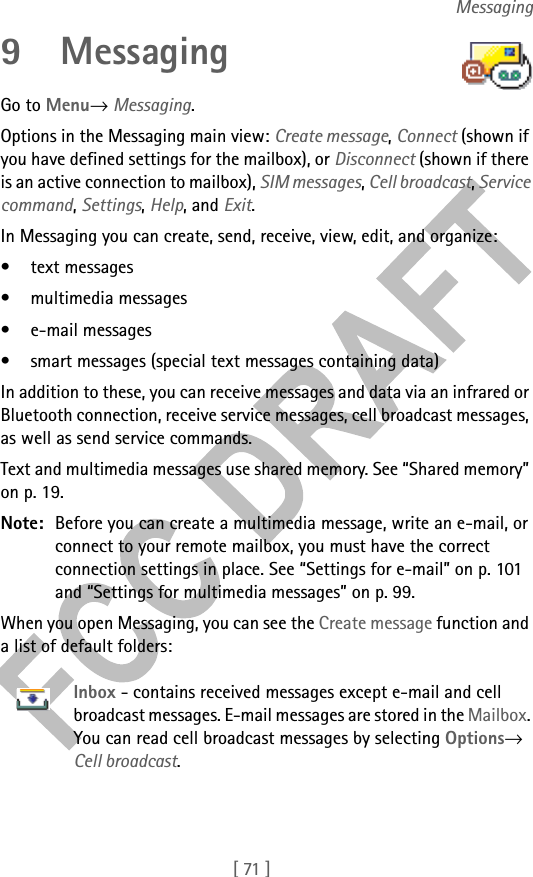 [ 71 ]Messaging9 MessagingGo to Menu→ Messaging.Options in the Messaging main view: Create message, Connect (shown if you have defined settings for the mailbox), or Disconnect (shown if there is an active connection to mailbox), SIM messages, Cell broadcast, Service command, Settings, Help, and Exit.In Messaging you can create, send, receive, view, edit, and organize: • text messages• multimedia messages• e-mail messages• smart messages (special text messages containing data)In addition to these, you can receive messages and data via an infrared or Bluetooth connection, receive service messages, cell broadcast messages, as well as send service commands.Text and multimedia messages use shared memory. See “Shared memory” on p. 19.Note: Before you can create a multimedia message, write an e-mail, or connect to your remote mailbox, you must have the correct connection settings in place. See “Settings for e-mail” on p. 101 and “Settings for multimedia messages” on p. 99.When you open Messaging, you can see the Create message function and a list of default folders:Inbox - contains received messages except e-mail and cell broadcast messages. E-mail messages are stored in the Mailbox. You can read cell broadcast messages by selecting Options→ Cell broadcast.