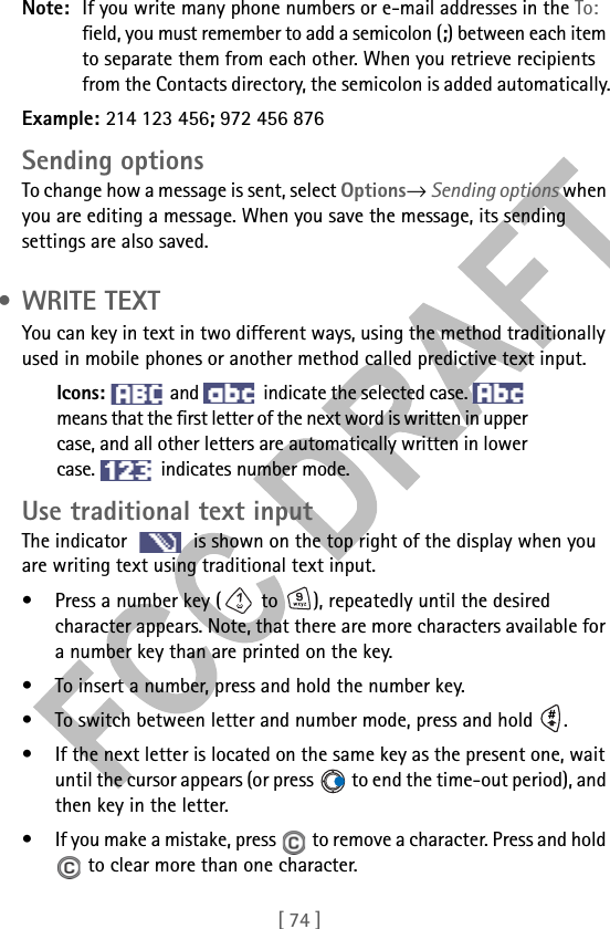 [ 74 ]Note: If you write many phone numbers or e-mail addresses in the To: field, you must remember to add a semicolon (;) between each item to separate them from each other. When you retrieve recipients from the Contacts directory, the semicolon is added automatically.Example: 214 123 456; 972 456 876Sending optionsTo change how a message is sent, select Options→ Sending options when you are editing a message. When you save the message, its sending settings are also saved. • WRITE TEXTYou can key in text in two different ways, using the method traditionally used in mobile phones or another method called predictive text input.Icons:   and   indicate the selected case. means that the first letter of the next word is written in uppercase, and all other letters are automatically written in lowercase.   indicates number mode.Use traditional text inputThe indicator   is shown on the top right of the display when you are writing text using traditional text input.• Press a number key (  to  ), repeatedly until the desired character appears. Note, that there are more characters available for a number key than are printed on the key.• To insert a number, press and hold the number key. • To switch between letter and number mode, press and hold  .• If the next letter is located on the same key as the present one, wait until the cursor appears (or press   to end the time-out period), and then key in the letter.• If you make a mistake, press   to remove a character. Press and hold  to clear more than one character.