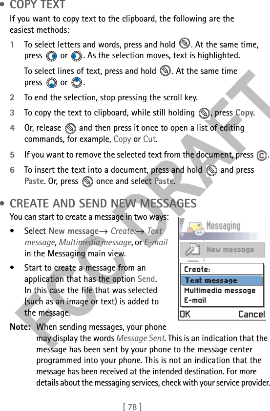 [ 78 ] •COPY TEXTIf you want to copy text to the clipboard, the following are the easiest methods: 1To select letters and words, press and hold  . At the same time, press   or  . As the selection moves, text is highlighted.To select lines of text, press and hold  . At the same time press  or . 2To end the selection, stop pressing the scroll key.3To copy the text to clipboard, while still holding  , press Copy. 4Or, release   and then press it once to open a list of editing commands, for example, Copy or Cut.5If you want to remove the selected text from the document, press  .6To insert the text into a document, press and hold   and press Paste. Or, press   once and select Paste.  • CREATE AND SEND NEW MESSAGESYou can start to create a message in two ways:• Select New message→ Create:→ Text message, Multimedia message, or E-mail in the Messaging main view.• Start to create a message from an application that has the option Send. In this case the file that was selected (such as an image or text) is added to the message.Note: When sending messages, your phone may display the words Message Sent. This is an indication that the message has been sent by your phone to the message center programmed into your phone. This is not an indication that the message has been received at the intended destination. For more details about the messaging services, check with your service provider.