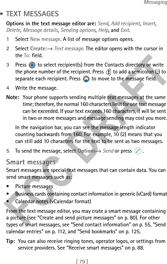 [ 79 ]Messaging • TEXT MESSAGESOptions in the text message editor are: Send, Add recipient, Insert, Delete, Message details, Sending options, Help, and Exit.1Select New message. A list of message options opens.2Select Create:→ Text message. The editor opens with the cursor in the To: field. 3Press   to select recipient(s) from the Contacts directory or write the phone number of the recipient. Press   to add a semicolon (;) to separate each recipient. Press   to move to the message field.4Write the message. Note: Your phone supports sending multiple text messages at the same time; therefore, the normal 160 characters limit for one text message can be exceeded. If your text exceeds 160 characters, it will be sent in two or more messages and message sending may cost you more.In the navigation bar, you can see the message length indicator counting backwards from 160. For example, 10 (2) means that you can still add 10 characters for the text to be sent as two messages.5To send the message, select Options→ Send or press  .Smart messagesSmart messages are special text messages that can contain data. You can send smart messages such as:• Picture messages• Business cards containing contact information in generic (vCard) format• Calendar notes (vCalendar format)From the text message editor, you may crate a smart message containing a picture (see “Create and send picture messages” on p. 80). For other types of smart messages, see “Send contact information” on p. 55, “Send calendar entries” on p. 112, and “Send bookmarks” on p. 125.Tip: You can also receive ringing tones, operator logos, or settings from service providers. See “Receive smart messages” on p. 88.