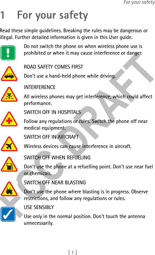 [ 1 ]For your safety1 For your safetyRead these simple guidelines. Breaking the rules may be dangerous or illegal. Further detailed information is given in this User guide.Do not switch the phone on when wireless phone use is prohibited or when it may cause interference or danger.ROAD SAFETY COMES FIRSTDon’t use a hand-held phone while driving.INTERFERENCEAll wireless phones may get interference, which could affect performance.SWITCH OFF IN HOSPITALSFollow any regulations or rules. Switch the phone off near medical equipment.SWITCH OFF IN AIRCRAFTWireless devices can cause interference in aircraft.SWITCH OFF WHEN REFUELINGDon’t use the phone at a refuelling point. Don’t use near fuel or chemicals.SWITCH OFF NEAR BLASTINGDon’t use the phone where blasting is in progress. Observe restrictions, and follow any regulations or rules.USE SENSIBLYUse only in the normal position. Don’t touch the antenna unnecessarily.