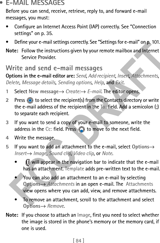 [ 84 ] • E-MAIL MESSAGESBefore you can send, receive, retrieve, reply to, and forward e-mail messages, you must:• Configure an Internet Access Point (IAP) correctly. See “Connection settings” on p. 35.• Define your e-mail settings correctly. See “Settings for e-mail” on p. 101.Note: Follow the instructions given by your remote mailbox and Internet Service Provider.Write and send e-mail messagesOptions in the e-mail editor are: Send, Add recipient, Insert, Attachments, Delete, Message details, Sending options, Help, and Exit.1Select New message→ Create:→ E-mail. The editor opens.2Press   to select the recipient(s) from the Contacts directory or write the e-mail address of the recipient in the To: field. Add a semicolon (;) to separate each recipient. 3If you want to send a copy of your e-mail to someone, write the address in the Cc: field. Press   to move to the next field. 4Write the message. 5If you want to add an attachment to the e-mail, select Options→ Insert→ Image, Sound clip, Video clip, or Note. •    will appear in the navigation bar to indicate that the e-mail has an attachment. Template adds pre-written text to the e-mail.• You can also add an attachment to an e-mail by selecting Options→ Attachments in an open e-mail. The  Attachments view opens where you can add, view, and remove attachments.• To remove an attachment, scroll to the attachment and select Options→ Remove.Note: If you choose to attach an Image, first you need to select whether the image is stored in the phone’s memory or the memory card, if one is used.