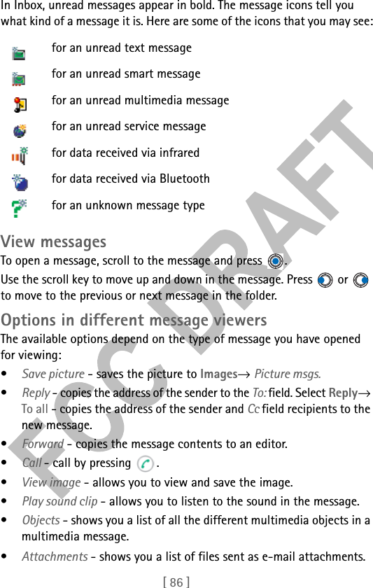 [ 86 ]In Inbox, unread messages appear in bold. The message icons tell you what kind of a message it is. Here are some of the icons that you may see:View messagesTo open a message, scroll to the message and press  . Use the scroll key to move up and down in the message. Press   or   to move to the previous or next message in the folder. Options in different message viewersThe available options depend on the type of message you have opened for viewing:•Save picture - saves the picture to Images→ Picture msgs.•Reply - copies the address of the sender to the To: field. Select Reply→ To all - copies the address of the sender and Cc field recipients to the new message.•Forward - copies the message contents to an editor.•Call - call by pressing  .•View image - allows you to view and save the image.•Play sound clip - allows you to listen to the sound in the message.•Objects - shows you a list of all the different multimedia objects in a multimedia message.•Attachments - shows you a list of files sent as e-mail attachments.for an unread text messagefor an unread smart messagefor an unread multimedia messagefor an unread service messagefor data received via infraredfor data received via Bluetoothfor an unknown message type
