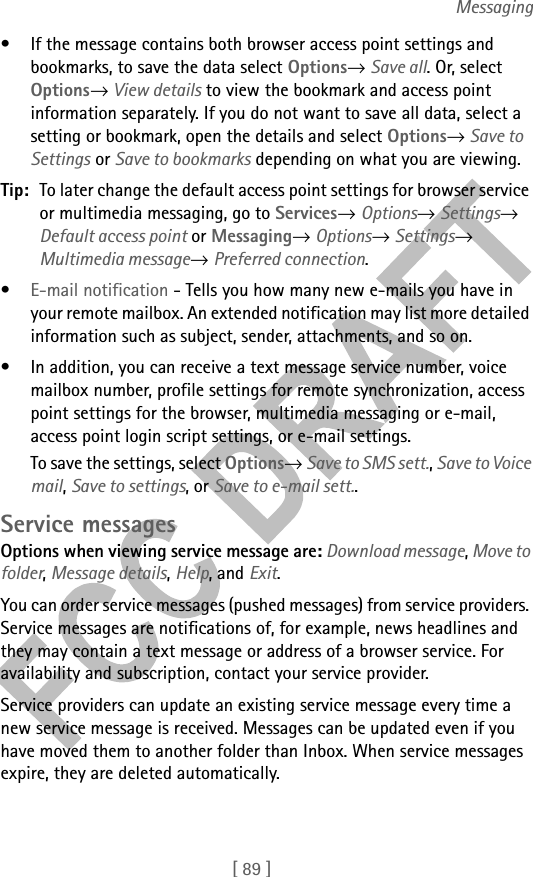 [ 89 ]Messaging• If the message contains both browser access point settings and bookmarks, to save the data select Options→ Save all. Or, select Options→ View details to view the bookmark and access point information separately. If you do not want to save all data, select a setting or bookmark, open the details and select Options→ Save to Settings or Save to bookmarks depending on what you are viewing.Tip: To later change the default access point settings for browser service or multimedia messaging, go to Services→ Options→ Settings→ Default access point or Messaging→ Options→ Settings→ Multimedia message→ Preferred connection.•E-mail notification - Tells you how many new e-mails you have in your remote mailbox. An extended notification may list more detailed information such as subject, sender, attachments, and so on.• In addition, you can receive a text message service number, voice mailbox number, profile settings for remote synchronization, access point settings for the browser, multimedia messaging or e-mail, access point login script settings, or e-mail settings. To save the settings, select Options→ Save to SMS sett., Save to Voice mail, Save to settings, or Save to e-mail sett.. Service messagesOptions when viewing service message are: Download message, Move to folder, Message details, Help, and Exit.You can order service messages (pushed messages) from service providers. Service messages are notifications of, for example, news headlines and they may contain a text message or address of a browser service. For availability and subscription, contact your service provider.Service providers can update an existing service message every time a new service message is received. Messages can be updated even if you have moved them to another folder than Inbox. When service messages expire, they are deleted automatically.