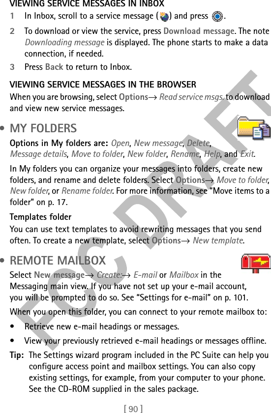[ 90 ]VIEWING SERVICE MESSAGES IN INBOX1In Inbox, scroll to a service message ( ) and press  .2To download or view the service, press Download message. The note Downloading message is displayed. The phone starts to make a data connection, if needed. 3Press Back to return to Inbox.VIEWING SERVICE MESSAGES IN THE BROWSERWhen you are browsing, select Options→ Read service msgs. to download and view new service messages. •MY FOLDERSOptions in My folders are: Open, New message, Delete, Message details, Move to folder, New folder, Rename, Help, and Exit.In My folders you can organize your messages into folders, create new folders, and rename and delete folders. Select Options→ Move to folder, New folder, or Rename folder. For more information, see “Move items to a folder” on p. 17. Templates folderYou can use text templates to avoid rewriting messages that you send often. To create a new template, select Options→ New template. • REMOTE MAILBOXSelect New message→ Create:→ E-mail or Mailbox in the Messaging main view. If you have not set up your e-mail account, you will be prompted to do so. See “Settings for e-mail” on p. 101.When you open this folder, you can connect to your remote mailbox to:• Retrieve new e-mail headings or messages. • View your previously retrieved e-mail headings or messages offline. Tip: The Settings wizard program included in the PC Suite can help you configure access point and mailbox settings. You can also copy existing settings, for example, from your computer to your phone. See the CD-ROM supplied in the sales package.