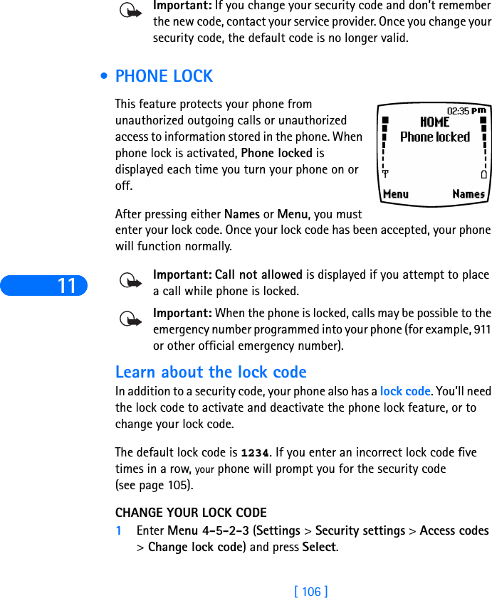 11[ 106 ]Important: If you change your security code and don’t remember the new code, contact your service provider. Once you change your security code, the default code is no longer valid. •PHONE LOCKThis feature protects your phone from unauthorized outgoing calls or unauthorized access to information stored in the phone. When phone lock is activated, Phone locked is displayed each time you turn your phone on or off. After pressing either Names or Menu, you must enter your lock code. Once your lock code has been accepted, your phone will function normally.Important: Call not allowed is displayed if you attempt to place a call while phone is locked. Important: When the phone is locked, calls may be possible to the emergency number programmed into your phone (for example, 911 or other official emergency number).Learn about the lock code In addition to a security code, your phone also has a lock code. You’ll need the lock code to activate and deactivate the phone lock feature, or to change your lock code. The default lock code is 1234. If you enter an incorrect lock code five times in a row, your phone will prompt you for the security code(see page 105). CHANGE YOUR LOCK CODE1Enter Menu 4-5-2-3 (Settings &gt; Security settings &gt; Access codes &gt; Change lock code) and press Select.