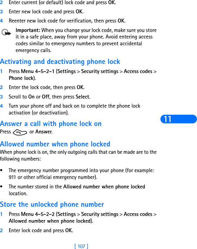 [ 107 ]112Enter current (or default) lock code and press OK.3Enter new lock code and press OK.4Reenter new lock code for verification, then press OK.Important: When you change your lock code, make sure you store it in a safe place, away from your phone. Avoid entering access codes similar to emergency numbers to prevent accidental emergency calls.Activating and deactivating phone lock1Press Menu 4-5-2-1 (Settings &gt; Security settings &gt; Access codes &gt; Phone lock). 2Enter the lock code, then press OK. 3Scroll to On or Off, then press Select. 4Turn your phone off and back on to complete the phone lock activation (or deactivation).Answer a call with phone lock onPress  or Answer.Allowed number when phone lockedWhen phone lock is on, the only outgoing calls that can be made are to the following numbers:•The emergency number programmed into your phone (for example: 911 or other official emergency number).•The number stored in the Allowed number when phone locked location.Store the unlocked phone number1Press Menu 4-5-2-2 (Settings &gt; Security settings &gt; Access codes &gt; Allowed number when phone locked).2Enter lock code and press OK.