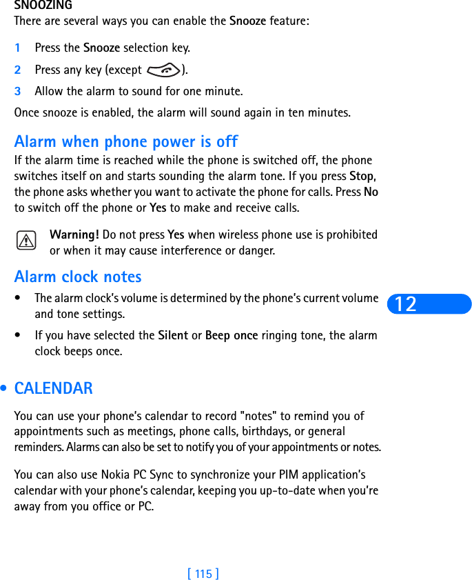 [ 115 ]12SNOOZINGThere are several ways you can enable the Snooze feature:1Press the Snooze selection key.2Press any key (except  ).3Allow the alarm to sound for one minute.Once snooze is enabled, the alarm will sound again in ten minutes.Alarm when phone power is offIf the alarm time is reached while the phone is switched off, the phone switches itself on and starts sounding the alarm tone. If you press Stop, the phone asks whether you want to activate the phone for calls. Press No to switch off the phone or Yes to make and receive calls.Warning! Do not press Yes when wireless phone use is prohibited or when it may cause interference or danger.Alarm clock notes•The alarm clock’s volume is determined by the phone’s current volume and tone settings.•If you have selected the Silent or Beep once ringing tone, the alarm clock beeps once. •CALENDARYou can use your phone’s calendar to record &quot;notes&quot; to remind you of appointments such as meetings, phone calls, birthdays, or general reminders. Alarms can also be set to notify you of your appointments or notes.You can also use Nokia PC Sync to synchronize your PIM application’s calendar with your phone’s calendar, keeping you up-to-date when you’re away from you office or PC.