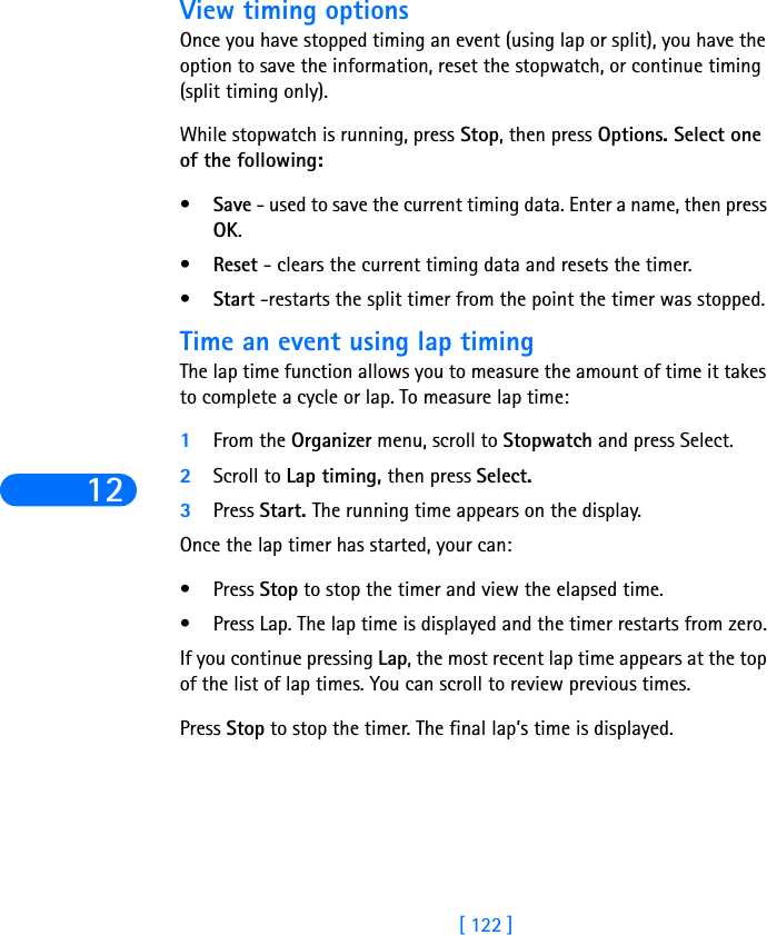 12[ 122 ]View timing optionsOnce you have stopped timing an event (using lap or split), you have the option to save the information, reset the stopwatch, or continue timing (split timing only).While stopwatch is running, press Stop, then press Options. Select one of the following:•Save - used to save the current timing data. Enter a name, then press OK.•Reset - clears the current timing data and resets the timer.•Start -restarts the split timer from the point the timer was stopped.Time an event using lap timingThe lap time function allows you to measure the amount of time it takes to complete a cycle or lap. To measure lap time:1From the Organizer menu, scroll to Stopwatch and press Select.2Scroll to Lap timing, then press Select.3Press Start. The running time appears on the display. Once the lap timer has started, your can:•Press Stop to stop the timer and view the elapsed time.•Press Lap. The lap time is displayed and the timer restarts from zero.If you continue pressing Lap, the most recent lap time appears at the top of the list of lap times. You can scroll to review previous times.Press Stop to stop the timer. The final lap’s time is displayed.