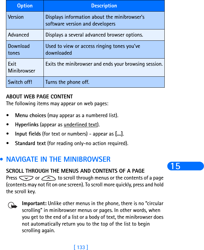 [ 133 ]15ABOUT WEB PAGE CONTENTThe following items may appear on web pages:•Menu choices (may appear as a numbered list).•Hyperlinks (appear as underlined text).•Input fields (for text or numbers) - appear as [...].•Standard text (for reading only-no action required). •NAVIGATE IN THE MINIBROWSERSCROLL THROUGH THE MENUS AND CONTENTS OF A PAGEPress   or   to scroll through menus or the contents of a page (contents may not fit on one screen). To scroll more quickly, press and hold the scroll key.Important: Unlike other menus in the phone, there is no “circular scrolling” in minibrowser menus or pages. In other words, when you get to the end of a list or a body of text, the minibrowser does not automatically return you to the top of the list to begin scrolling again.Version Displays information about the minibrowser’s software version and developersAdvanced Displays a several advanced browser options.Download tonesUsed to view or access ringing tones you’ve downloadedExit MinibrowserExits the minibrowser and ends your browsing session.Switch off! Turns the phone off.Option Description