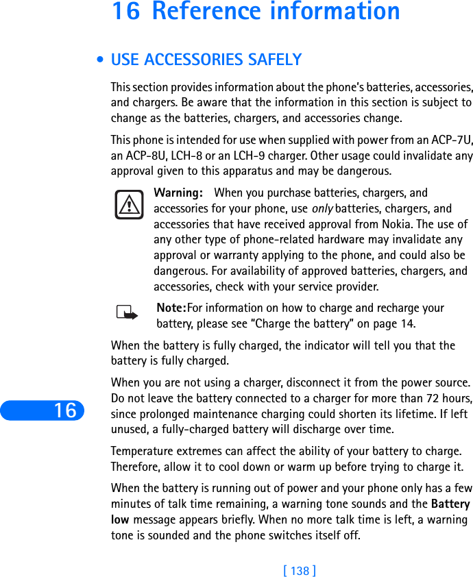 16[ 138 ]16 Reference information •USE ACCESSORIES SAFELYThis section provides information about the phone’s batteries, accessories, and chargers. Be aware that the information in this section is subject to change as the batteries, chargers, and accessories change.This phone is intended for use when supplied with power from an ACP-7U, an ACP-8U, LCH-8 or an LCH-9 charger. Other usage could invalidate any approval given to this apparatus and may be dangerous.Warning: When you purchase batteries, chargers, and accessories for your phone, use only batteries, chargers, and accessories that have received approval from Nokia. The use of any other type of phone-related hardware may invalidate any approval or warranty applying to the phone, and could also be dangerous. For availability of approved batteries, chargers, and accessories, check with your service provider.Note:For information on how to charge and recharge your battery, please see “Charge the battery” on page 14.When the battery is fully charged, the indicator will tell you that the battery is fully charged.When you are not using a charger, disconnect it from the power source. Do not leave the battery connected to a charger for more than 72 hours, since prolonged maintenance charging could shorten its lifetime. If left unused, a fully-charged battery will discharge over time.Temperature extremes can affect the ability of your battery to charge. Therefore, allow it to cool down or warm up before trying to charge it.When the battery is running out of power and your phone only has a few minutes of talk time remaining, a warning tone sounds and the Battery low message appears briefly. When no more talk time is left, a warning tone is sounded and the phone switches itself off.