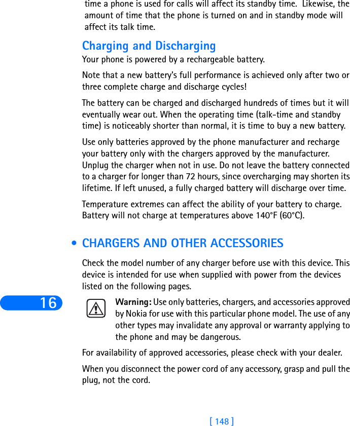 16[ 148 ]time a phone is used for calls will affect its standby time.  Likewise, the amount of time that the phone is turned on and in standby mode will affect its talk time. Charging and DischargingYour phone is powered by a rechargeable battery.Note that a new battery&apos;s full performance is achieved only after two or three complete charge and discharge cycles!The battery can be charged and discharged hundreds of times but it will eventually wear out. When the operating time (talk-time and standby time) is noticeably shorter than normal, it is time to buy a new battery.Use only batteries approved by the phone manufacturer and recharge your battery only with the chargers approved by the manufacturer. Unplug the charger when not in use. Do not leave the battery connected to a charger for longer than 72 hours, since overcharging may shorten its lifetime. If left unused, a fully charged battery will discharge over time.Temperature extremes can affect the ability of your battery to charge. Battery will not charge at temperatures above 140°F (60°C). •CHARGERS AND OTHER ACCESSORIESCheck the model number of any charger before use with this device. This device is intended for use when supplied with power from the devices listed on the following pages.Warning: Use only batteries, chargers, and accessories approved by Nokia for use with this particular phone model. The use of any other types may invalidate any approval or warranty applying to the phone and may be dangerous.For availability of approved accessories, please check with your dealer.When you disconnect the power cord of any accessory, grasp and pull the plug, not the cord.