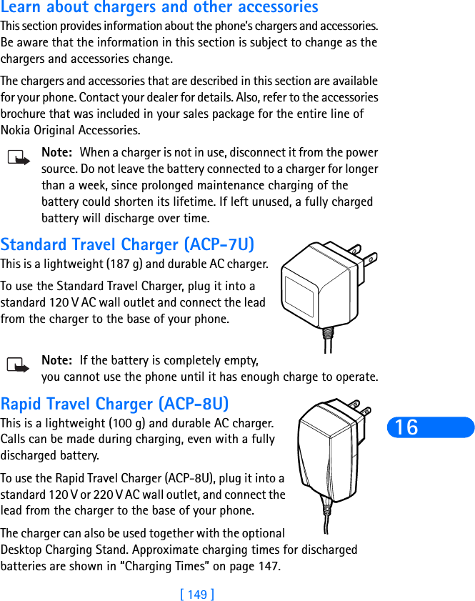 [ 149 ]16Learn about chargers and other accessoriesThis section provides information about the phone’s chargers and accessories. Be aware that the information in this section is subject to change as the chargers and accessories change.The chargers and accessories that are described in this section are available for your phone. Contact your dealer for details. Also, refer to the accessories brochure that was included in your sales package for the entire line of Nokia Original Accessories.Note: When a charger is not in use, disconnect it from the power source. Do not leave the battery connected to a charger for longer than a week, since prolonged maintenance charging of the battery could shorten its lifetime. If left unused, a fully charged battery will discharge over time.Standard Travel Charger (ACP-7U)This is a lightweight (187 g) and durable AC charger.To use the Standard Travel Charger, plug it into a standard 120 V AC wall outlet and connect the lead from the charger to the base of your phone.Note: If the battery is completely empty, you cannot use the phone until it has enough charge to operate.Rapid Travel Charger (ACP-8U)This is a lightweight (100 g) and durable AC charger. Calls can be made during charging, even with a fully discharged battery.To use the Rapid Travel Charger (ACP-8U), plug it into a standard 120 V or 220 V AC wall outlet, and connect the lead from the charger to the base of your phone.The charger can also be used together with the optional Desktop Charging Stand. Approximate charging times for discharged batteries are shown in “Charging Times” on page 147.