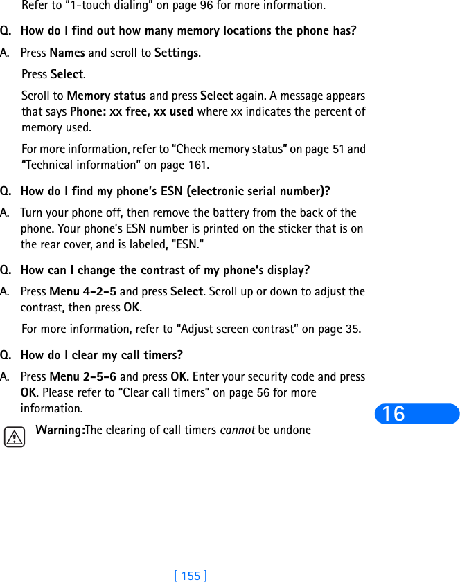 [ 155 ]16Refer to “1-touch dialing” on page 96 for more information.Q. How do I find out how many memory locations the phone has?A. Press Names and scroll to Settings.Press Select.Scroll to Memory status and press Select again. A message appears that says Phone: xx free, xx used where xx indicates the percent of memory used.For more information, refer to “Check memory status” on page 51 and “Technical information” on page 161.Q. How do I find my phone’s ESN (electronic serial number)?A. Turn your phone off, then remove the battery from the back of the phone. Your phone’s ESN number is printed on the sticker that is on the rear cover, and is labeled, &quot;ESN.&quot;Q. How can I change the contrast of my phone’s display?A. Press Menu 4-2-5 and press Select. Scroll up or down to adjust the contrast, then press OK.For more information, refer to “Adjust screen contrast” on page 35.Q. How do I clear my call timers?A. Press Menu 2-5-6 and press OK. Enter your security code and press OK. Please refer to “Clear call timers” on page 56 for more information.Warning:The clearing of call timers cannot be undone